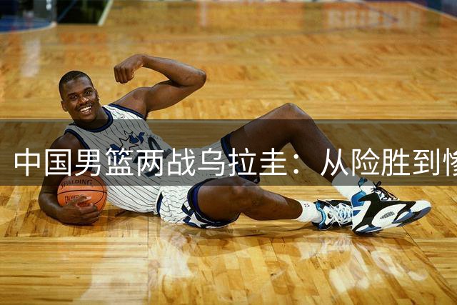 中国男篮两战乌拉圭：从险胜到惨败的深层剖析