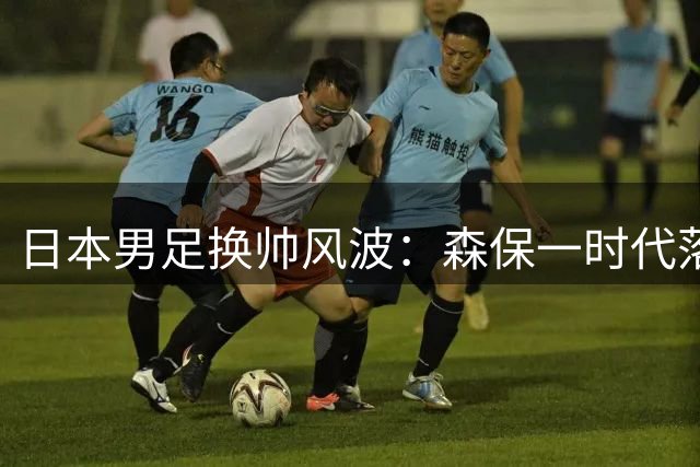 日本男足换帅风波：森保一时代落幕 大岩刚或将接任