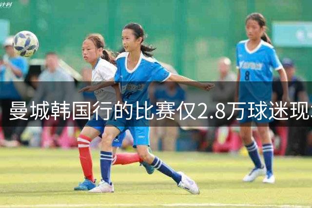 曼城韩国行的比赛仅2.8万球迷现场观战，该球场可容纳超6万人