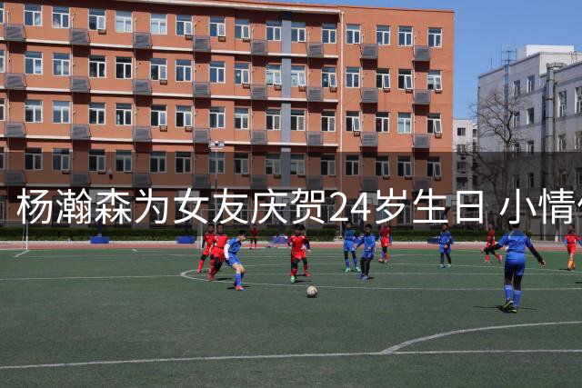 杨瀚森为女友庆贺24岁生日 小情侣甜蜜互动引关注