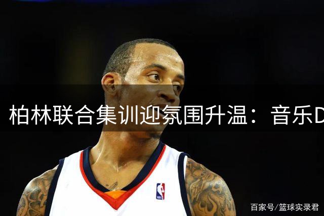 柏林联合集训迎氛围升温：音乐DJ教练+烧烤团建打造默契