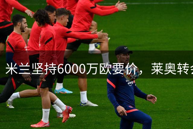 米兰坚持6000万欧要价，莱奥转会谈判持续进行
