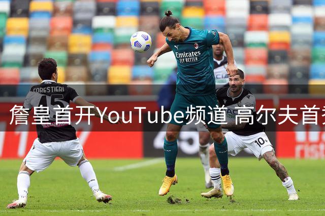 詹皇首开YouTube频道 高尔夫首秀引爆网络