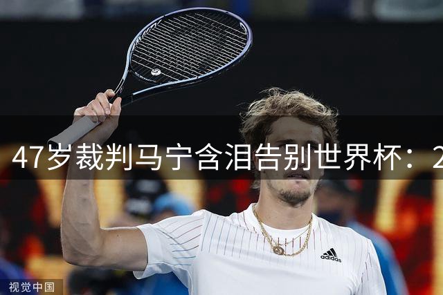 47岁裁判马宁含泪告别世界杯：20年坚守诠释中国足球裁判的追梦赤子心